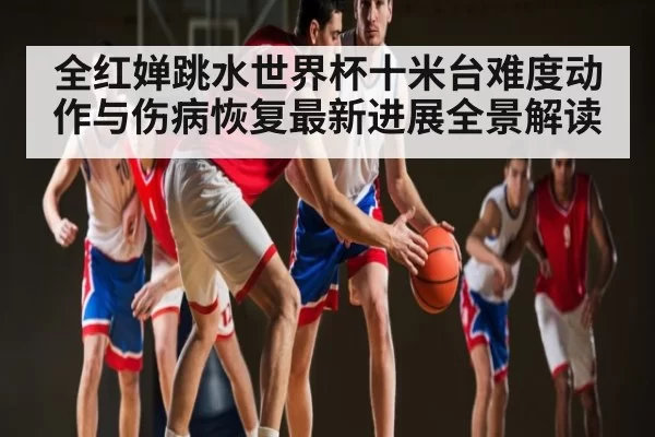 全红婵跳水世界杯十米台难度动作与伤病恢复最新进展全景解读