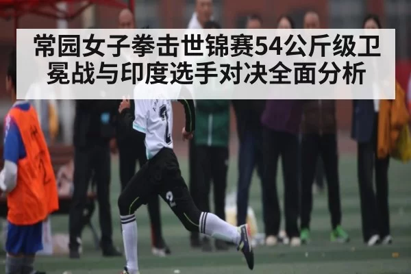 常园女子拳击世锦赛54公斤级卫冕战与印度选手对决全面分析