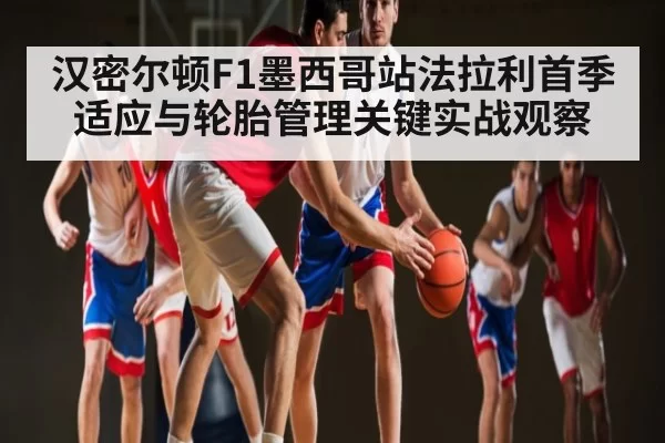 汉密尔顿F1墨西哥站法拉利首季适应与轮胎管理关键实战观察